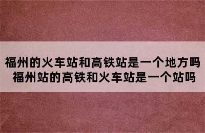福州的火车站和高铁站是一个地方吗 福州站的高铁和火车站是一个站吗